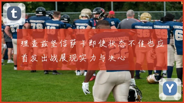 理查兹坚信萨卡即使状态不佳也应首发出战展现实力与决心