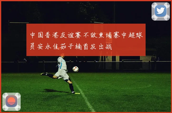 中国香港友谊赛不敌柬埔寨中超球员安永佳茹子楠首发出战