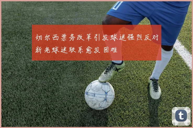 切尔西票务改革引发球迷强烈反对新老球迷联系愈发困难