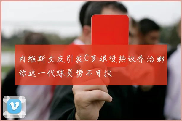 内维斯女友引发C罗退役热议乔治娜称这一代球员势不可挡