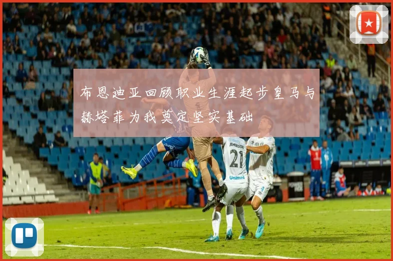 布恩迪亚回顾职业生涯起步皇马与赫塔菲为我奠定坚实基础