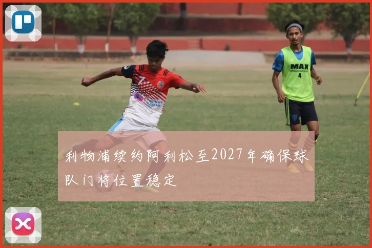 利物浦续约阿利松至2027年确保球队门将位置稳定