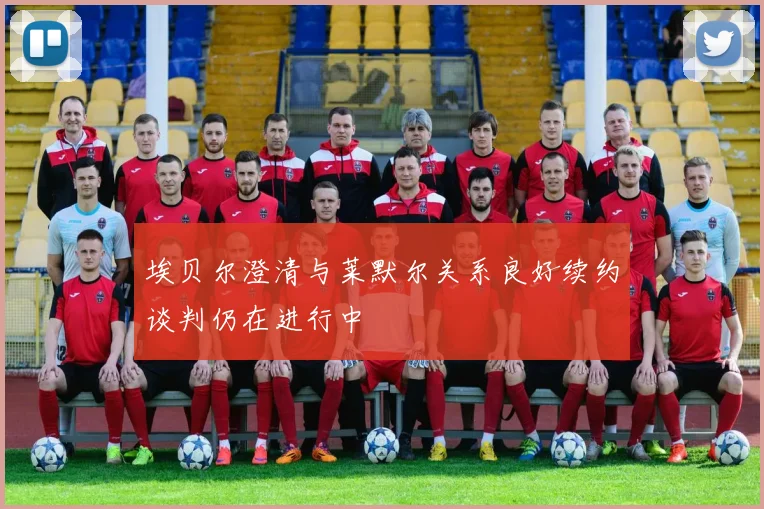 埃贝尔澄清与莱默尔关系良好续约谈判仍在进行中