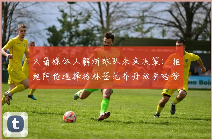 火箭媒体人解析球队未来决策：拒绝阿伦选择格林签范乔丹放弃哈登