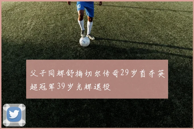 父子同辉舒梅切尔传奇29岁首夺英超冠军39岁光辉退役